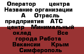 Оператор Call-центра › Название организации ­ А3 › Отрасль предприятия ­ АТС, call-центр › Минимальный оклад ­ 17 000 - Все города Работа » Вакансии   . Крым,Симферополь